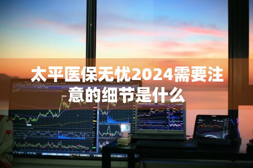 太平医保无忧2024需要注意的细节是什么