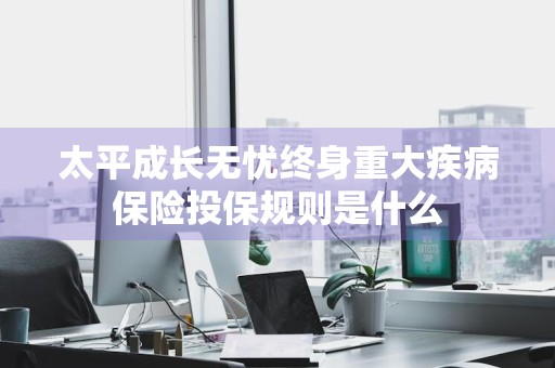 太平成长无忧终身重大疾病保险投保规则是什么