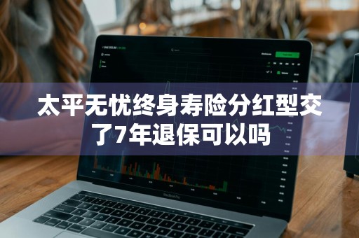 太平无忧终身寿险分红型交了7年退保可以吗