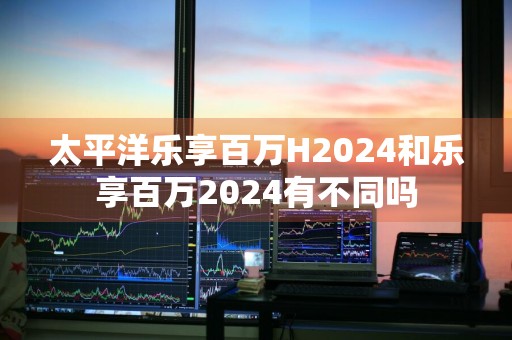 太平洋乐享百万H2024和乐享百万2024有不同吗