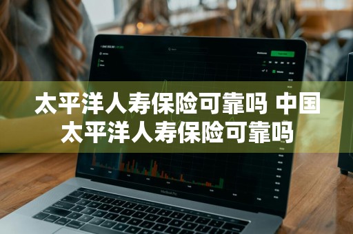 太平洋人寿保险可靠吗 中国太平洋人寿保险可靠吗