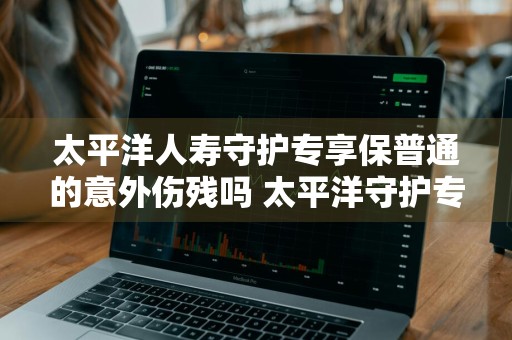 太平洋人寿守护专享保普通的意外伤残吗 太平洋守护专享意外险