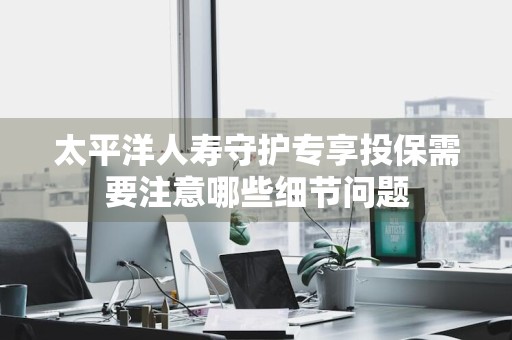 太平洋人寿守护专享投保需要注意哪些细节问题