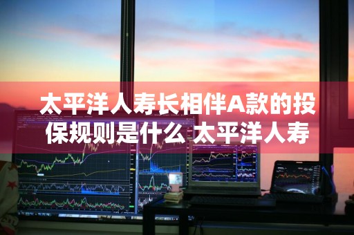 太平洋人寿长相伴A款的投保规则是什么 太平洋人寿保险长相伴a款终身寿险