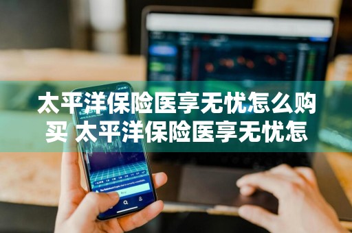 太平洋保险医享无忧怎么购买 太平洋保险医享无忧怎么购买的