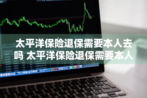 太平洋保险退保需要本人去吗 太平洋保险退保需要本人去吗现在