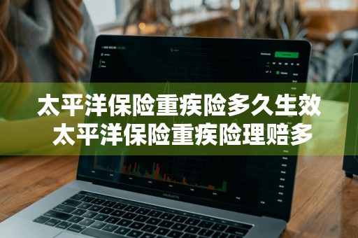 太平洋保险重疾险多久生效 太平洋保险重疾险理赔多少天