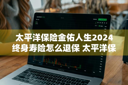 太平洋保险金佑人生2024终身寿险怎么退保 太平洋保险金佑人生终身寿险分红型a款2014版怎样