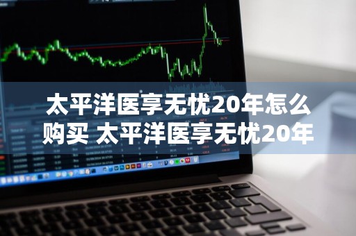 太平洋医享无忧20年怎么购买 太平洋医享无忧20年怎么购买一年保费多少钱