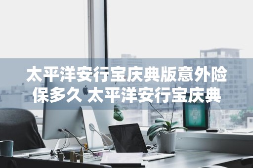 太平洋安行宝庆典版意外险保多久 太平洋安行宝庆典版保险责任