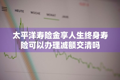 太平洋寿险金享人生终身寿险可以办理减额交清吗