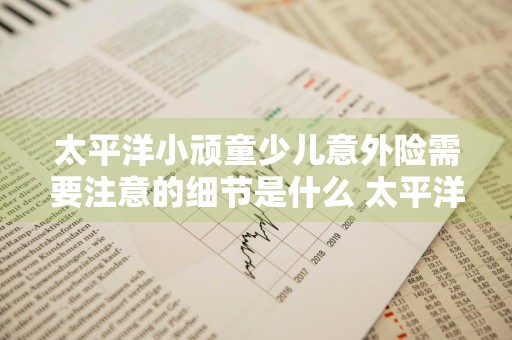 太平洋小顽童少儿意外险需要注意的细节是什么 太平洋小顽童保险