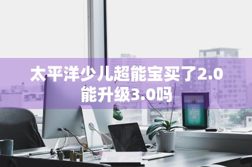 太平洋少儿超能宝买了2.0能升级3.0吗