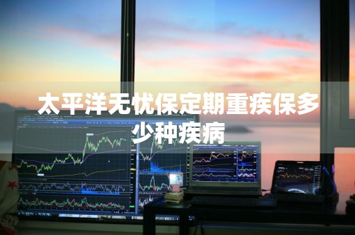 太平洋无忧保定期重疾保多少种疾病