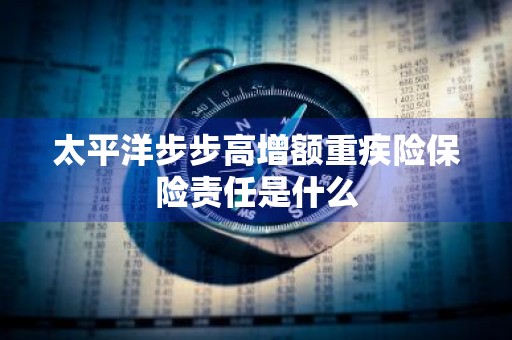 太平洋步步高增额重疾险保险责任是什么