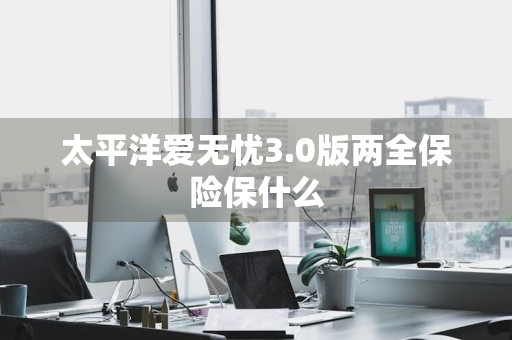 太平洋爱无忧3.0版两全保险保什么