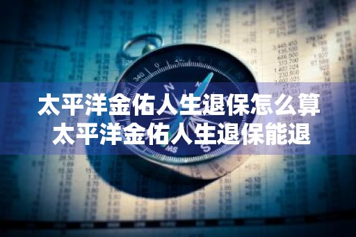 太平洋金佑人生退保怎么算 太平洋金佑人生退保能退多少钱