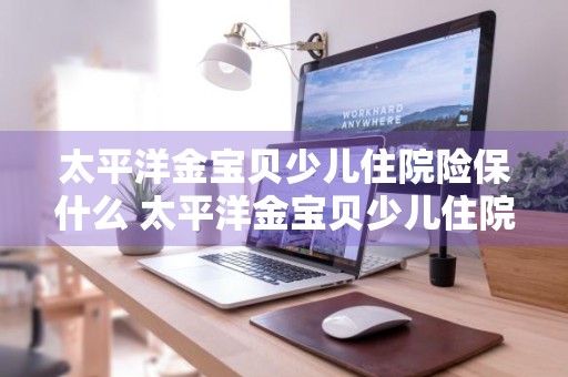 太平洋金宝贝少儿住院险保什么 太平洋金宝贝少儿住院险购买