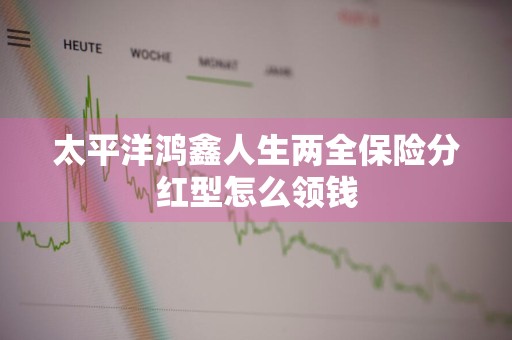 太平洋鸿鑫人生两全保险分红型怎么领钱