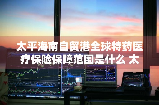 太平海南自贸港全球特药医疗保险保障范围是什么 太平海南自贸港全球特效药医疗保险