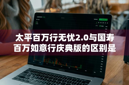 太平百万行无忧2.0与国寿百万如意行庆典版的区别是什么