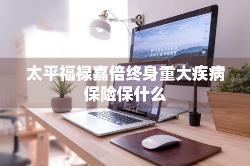 太平福禄嘉倍终身重大疾病保险保什么