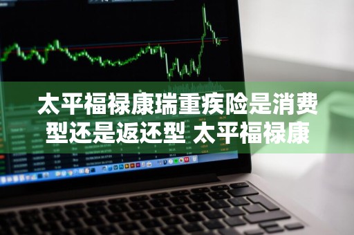 太平福禄康瑞重疾险是消费型还是返还型 太平福禄康瑞重疾险是消费型还是返还型的