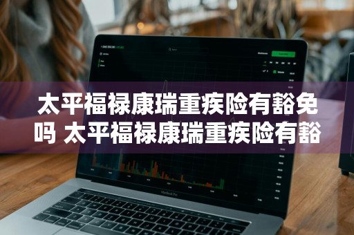 太平福禄康瑞重疾险有豁免吗 太平福禄康瑞重疾险有豁免吗是真的吗