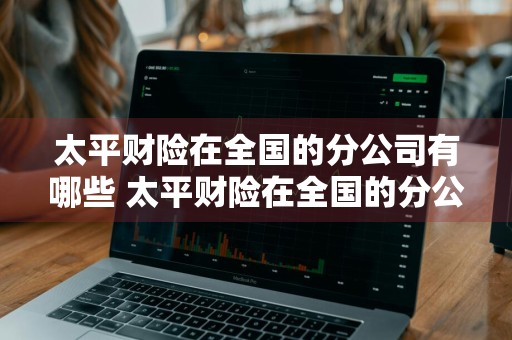 太平财险在全国的分公司有哪些 太平财险在全国的分公司有哪些公司