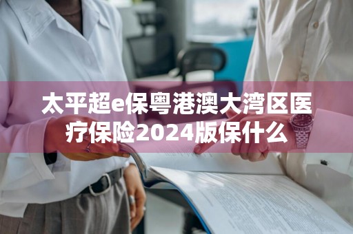 太平超e保粤港澳大湾区医疗保险2024版保什么
