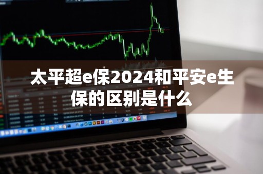 太平超e保2024和平安e生保的区别是什么
