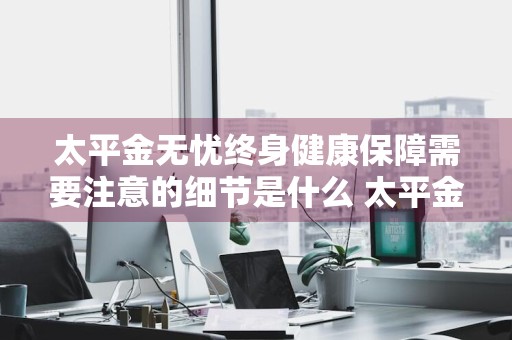 太平金无忧终身健康保障需要注意的细节是什么 太平金无忧终身寿险