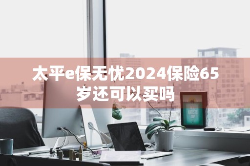 太平e保无忧2024保险65岁还可以买吗