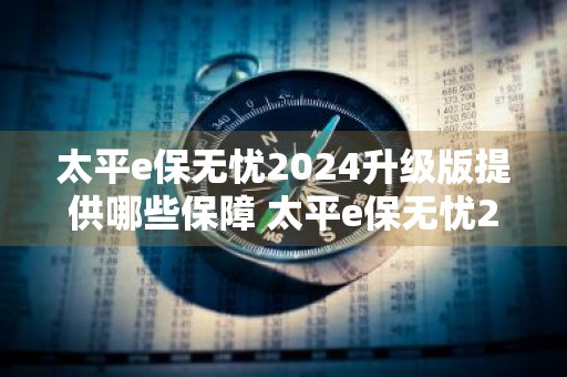 太平e保无忧2024升级版提供哪些保障 太平e保无忧2020升级版