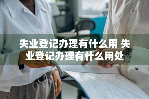 失业登记办理有什么用 失业登记办理有什么用处