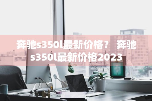奔驰s350l最新价格？ 奔驰s350l最新价格2023