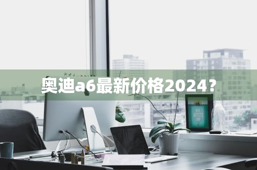 奥迪a6最新价格2024？