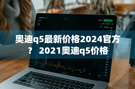 奥迪q5最新价格2024官方？ 2021奥迪q5价格