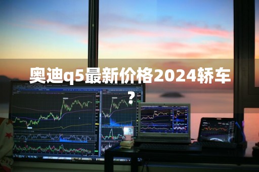 奥迪q5最新价格2024轿车？