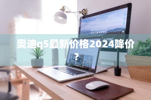 奥迪q5最新价格2024降价？