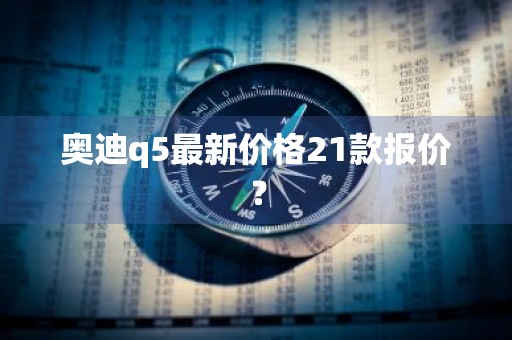 奥迪q5最新价格21款报价？