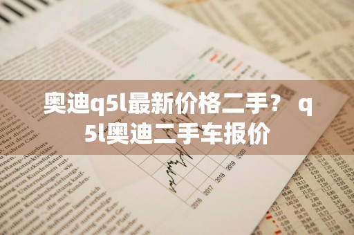 奥迪q5l最新价格二手？ q5l奥迪二手车报价