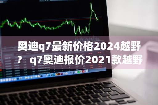 奥迪q7最新价格2024越野？ q7奥迪报价2021款越野