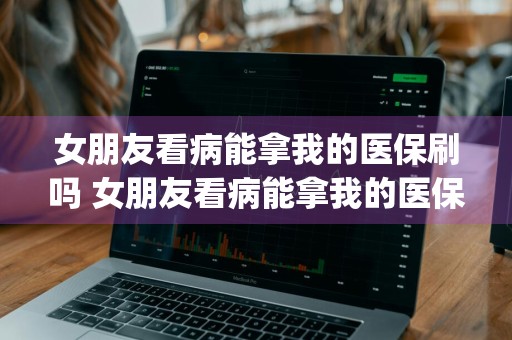 女朋友看病能拿我的医保刷吗 女朋友看病能拿我的医保刷吗 _女朋友