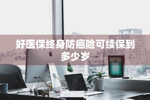 好医保终身防癌险可续保到多少岁