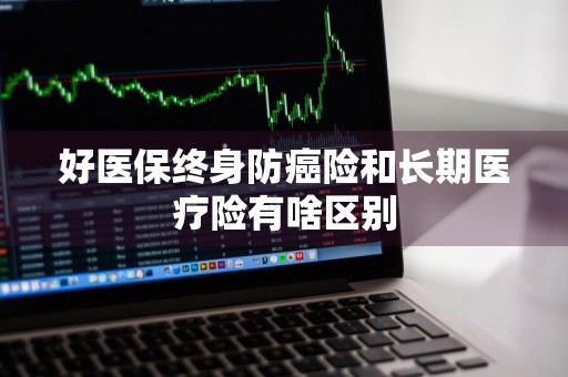 好医保终身防癌险和长期医疗险有啥区别