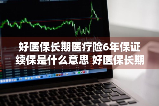 好医保长期医疗险6年保证续保是什么意思 好医保长期医疗六年保证续保