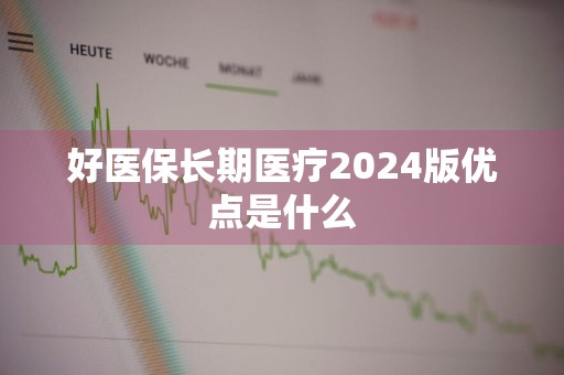 好医保长期医疗2024版优点是什么