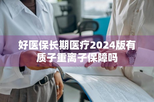 好医保长期医疗2024版有质子重离子保障吗
