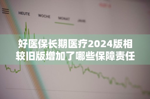 好医保长期医疗2024版相较旧版增加了哪些保障责任